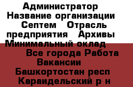 Администратор › Название организации ­ Септем › Отрасль предприятия ­ Архивы › Минимальный оклад ­ 25 000 - Все города Работа » Вакансии   . Башкортостан респ.,Караидельский р-н